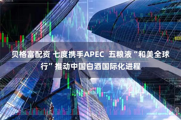 贝格富配资 七度携手APEC  五粮液“和美全球行”推动中国白酒国际化进程