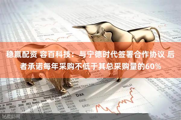 稳赢配资 容百科技：与宁德时代签署合作协议 后者承诺每年采购不低于其总采购量的60%