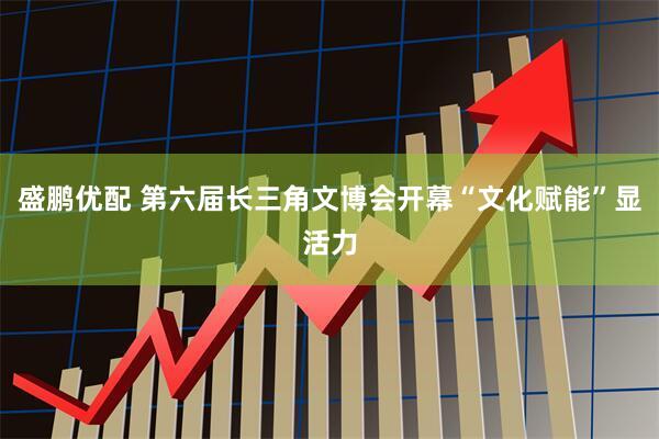 盛鹏优配 第六届长三角文博会开幕　“文化赋能”显活力