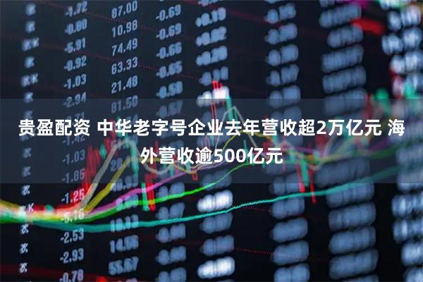 贵盈配资 中华老字号企业去年营收超2万亿元 海外营收逾500亿元