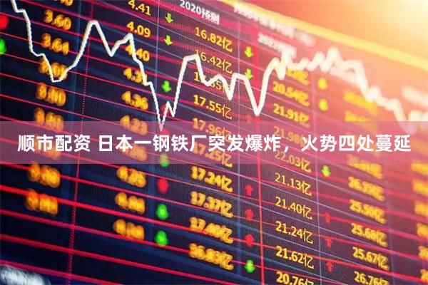 顺市配资 日本一钢铁厂突发爆炸，火势四处蔓延