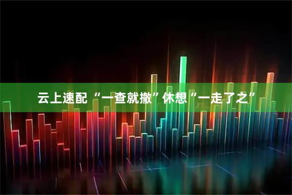 云上速配 “一查就撤”休想“一走了之”