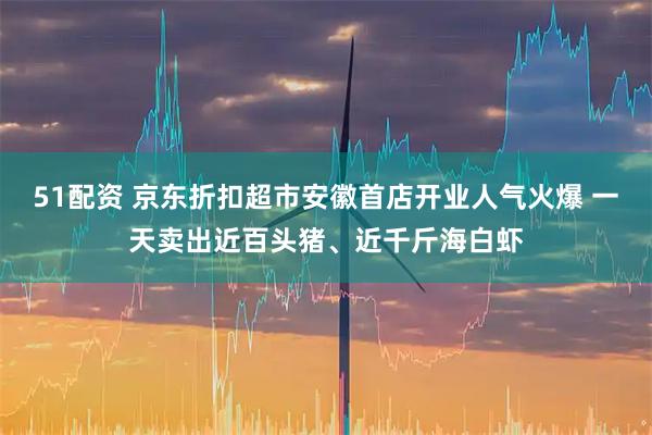 51配资 京东折扣超市安徽首店开业人气火爆 一天卖出近百头猪、近千斤海白虾