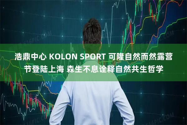 浩鼎中心 KOLON SPORT 可隆自然而然露营节登陆上海 森生不息诠释自然共生哲学