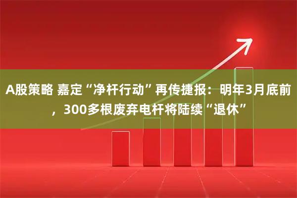 A股策略 嘉定“净杆行动”再传捷报：明年3月底前，300多根废弃电杆将陆续“退休”