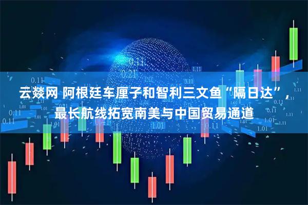 云燚网 阿根廷车厘子和智利三文鱼“隔日达”，最长航线拓宽南美与中国贸易通道