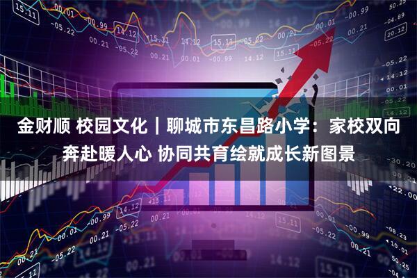 金财顺 校园文化｜聊城市东昌路小学：家校双向奔赴暖人心 协同共育绘就成长新图景