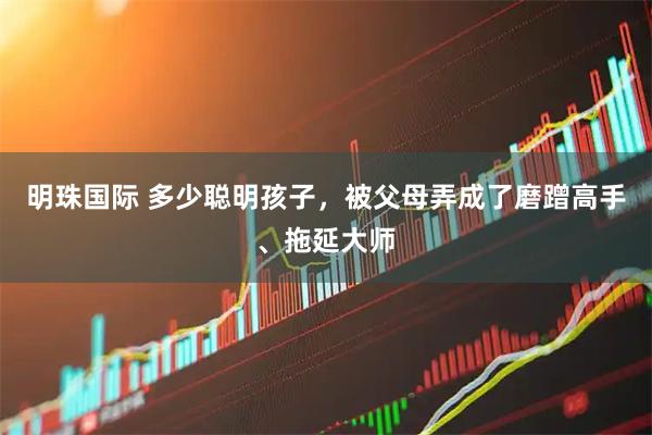 明珠国际 多少聪明孩子，被父母弄成了磨蹭高手、拖延大师