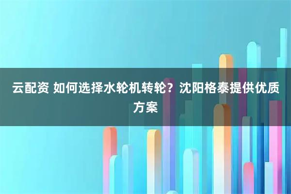 云配资 如何选择水轮机转轮？沈阳格泰提供优质方案