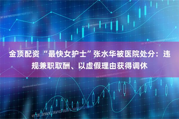 金顶配资 “最快女护士”张水华被医院处分：违规兼职取酬、以虚假理由获得调休