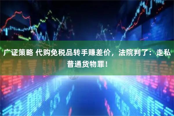 广证策略 代购免税品转手赚差价，法院判了：走私普通货物罪！