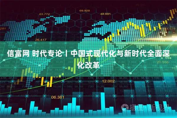 信富网 时代专论丨中国式现代化与新时代全面深化改革