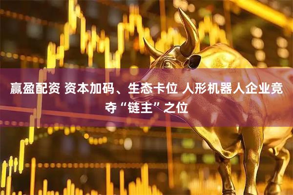 赢盈配资 资本加码、生态卡位 人形机器人企业竞夺“链主”之位