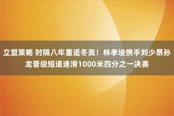立盟策略 时隔八年重返冬奥！林孝埈携手刘少昂孙龙晋级短道速滑1000米四分之一决赛