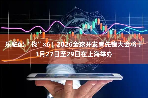 乐融配 “找”×6！2026全球开发者先锋大会将于3月27日至29日在上海举办