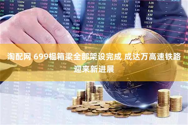 淘配网 699榀箱梁全部架设完成 成达万高速铁路迎来新进展