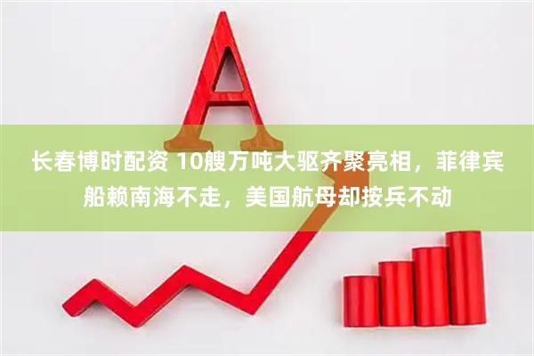 长春博时配资 10艘万吨大驱齐聚亮相，菲律宾船赖南海不走，美国航母却按兵不动